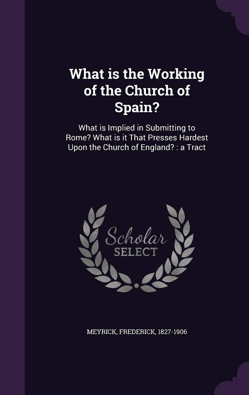 What Is the Working of the Church of Spain?: What Is Implied in Submitting to Rome? What Is It That Presses Hardest Upon the Church of England?: A Tract Politics & History