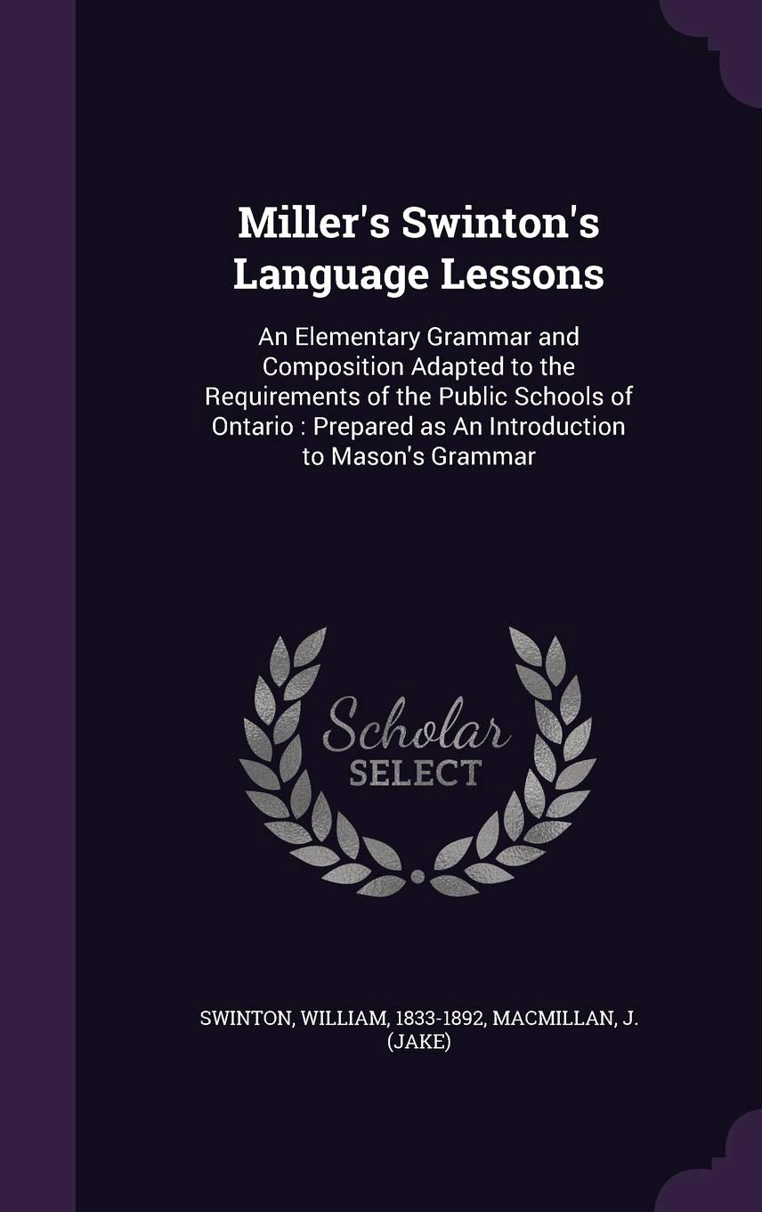 Miller's Swinton's Language Lessons: An Elementary Grammar and Composition Adapted to the Requirements of the Public Schools of Ontario: Prepared as an Introduction to Mason's Grammar Politics & History