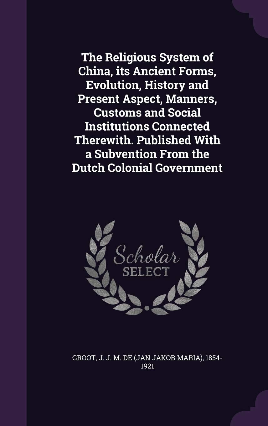 The Religious System of China, its Ancient Forms, Evolution, History and Present Aspect, Manners, Customs and Social Institutions Connected Therewith. ... Subvention From the Dutch Colonial Government Politics & History