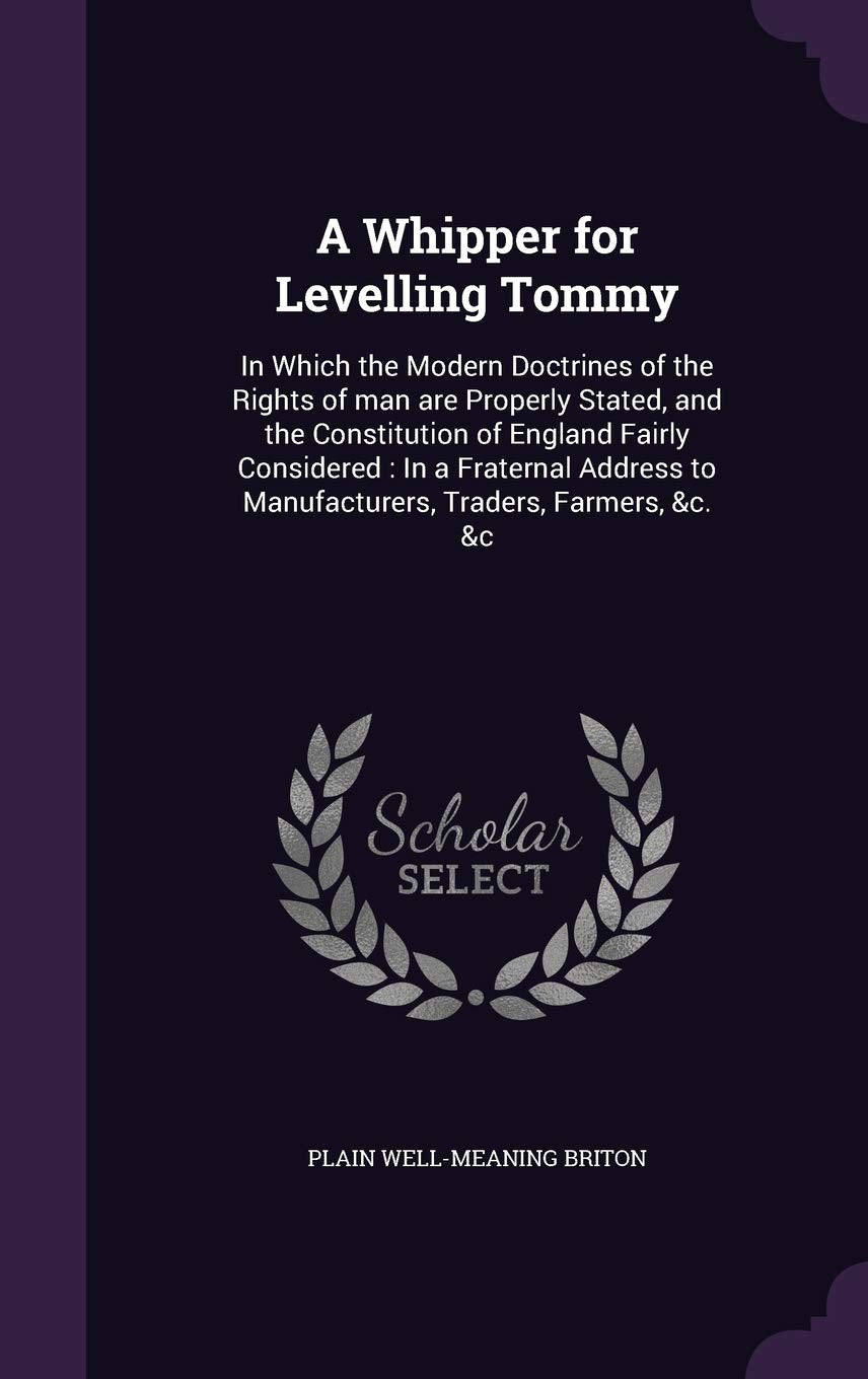 A Whipper for Levelling Tommy: In Which the Modern Doctrines of the Rights of man are Properly Stated, and the Constitution of England Fairly ... to Manufacturers, Traders, Farmers, &c. &c Politics & History