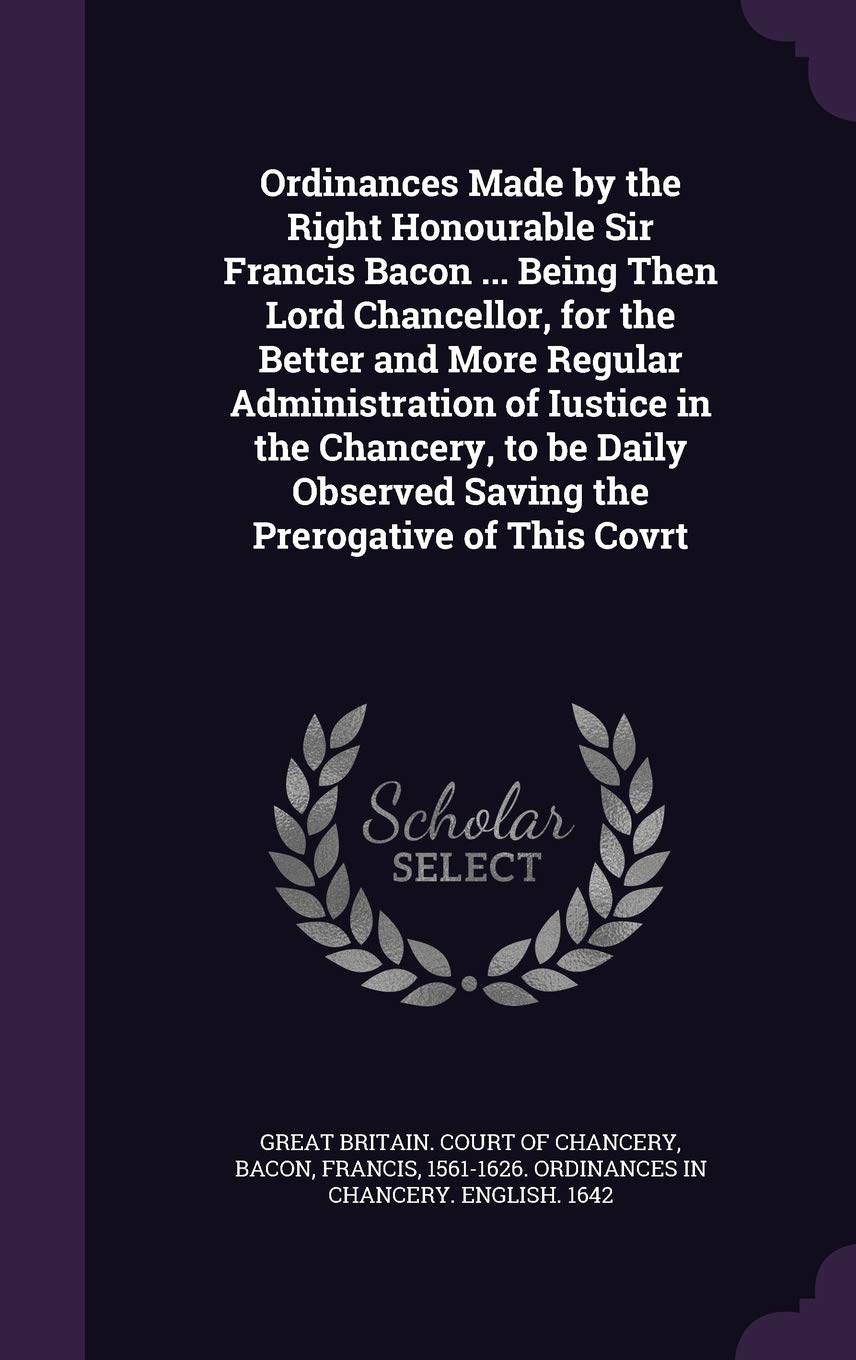Ordinances Made by the Right Honourable Sir Francis Bacon ... Being Then Lord Chancellor, for the Better and More Regular Administration of Iustice in ... Observed Saving the Prerogative of This Covrt Politics & History
