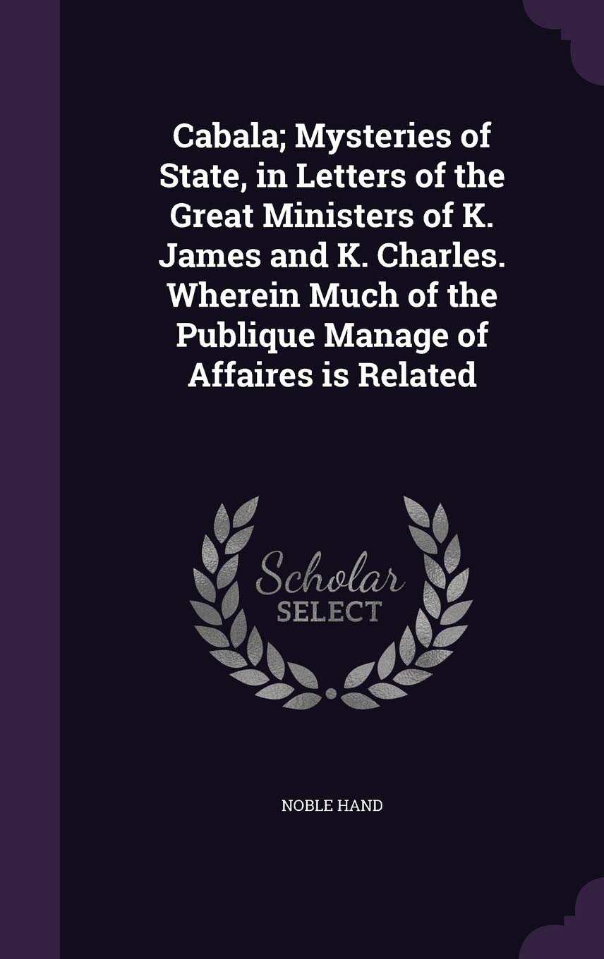 Cabala; Mysteries of State, in Letters of the Great Ministers of K. James and K. Charles. Wherein Much of the Publique Manage of Affaires Is Related Politics & History