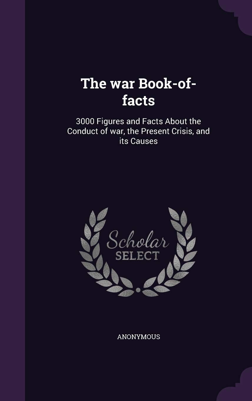 The war Book-of-facts: 3000 Figures and Facts About the Conduct of war, the Present Crisis, and its Causes Politics & History