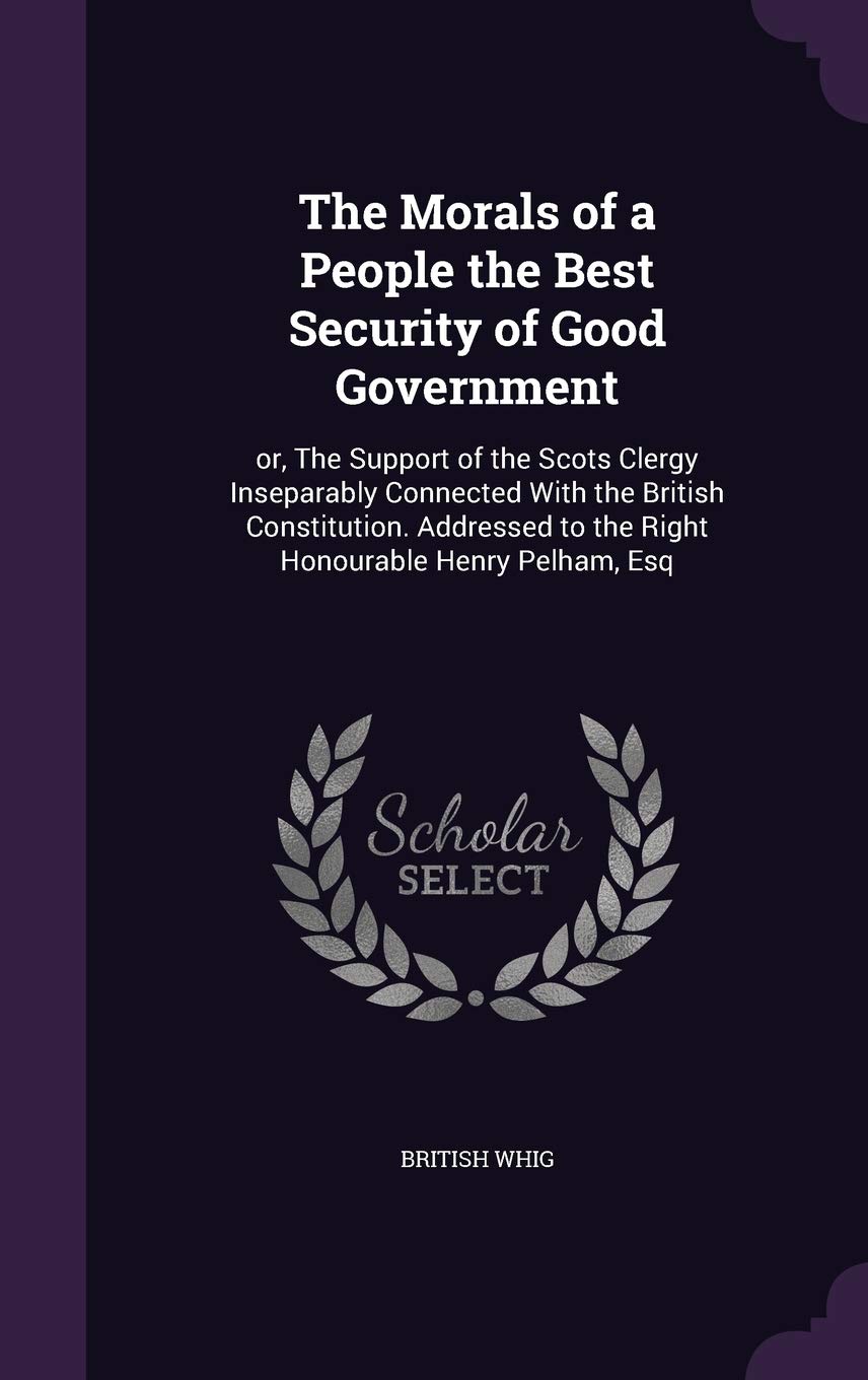 The Morals of a People the Best Security of Good Government: or, The Support of the Scots Clergy Inseparably Connected With the British Constitution. ... to the Right Honourable Henry Pelham, Esq Politics & History