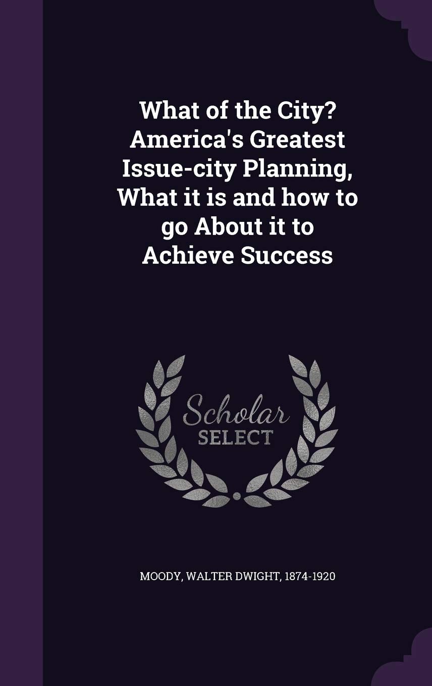 What of the City? America's Greatest Issue-City Planning, What It Is and How to Go about It to Achieve Success Business, Finance & Career