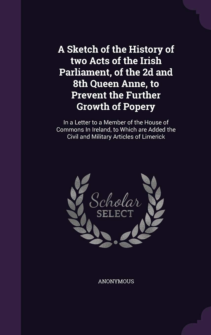A Sketch of the History of two Acts of the Irish Parliament, of the 2d and 8th Queen Anne, to Prevent the Further Growth of Popery: In a Letter to a ... the Civil and Military Articles of Limerick Politics & History