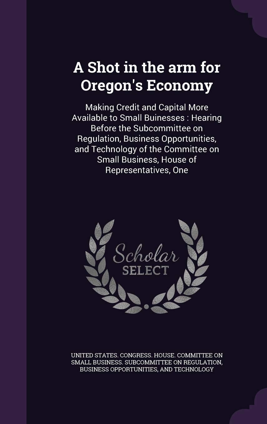A Shot in the arm for Oregon's Economy: Making Credit and Capital More Available to Small Buinesses: Hearing Before the Subcommittee on Regulation, ... Small Business, House of Representatives, One Politics & History