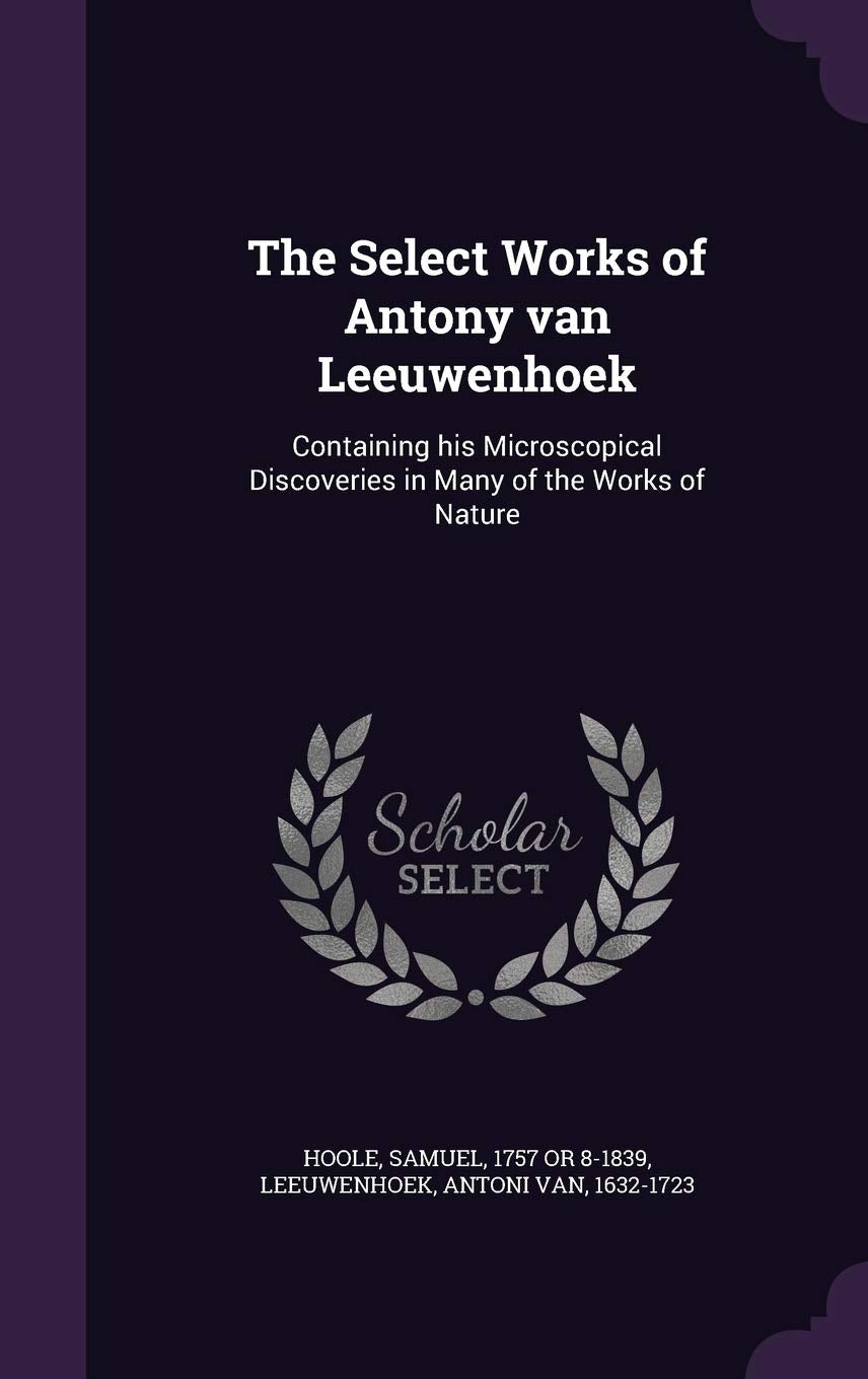 The Select Works of Antony van Leeuwenhoek: Containing his Microscopical Discoveries in Many of the Works of Nature Politics & History