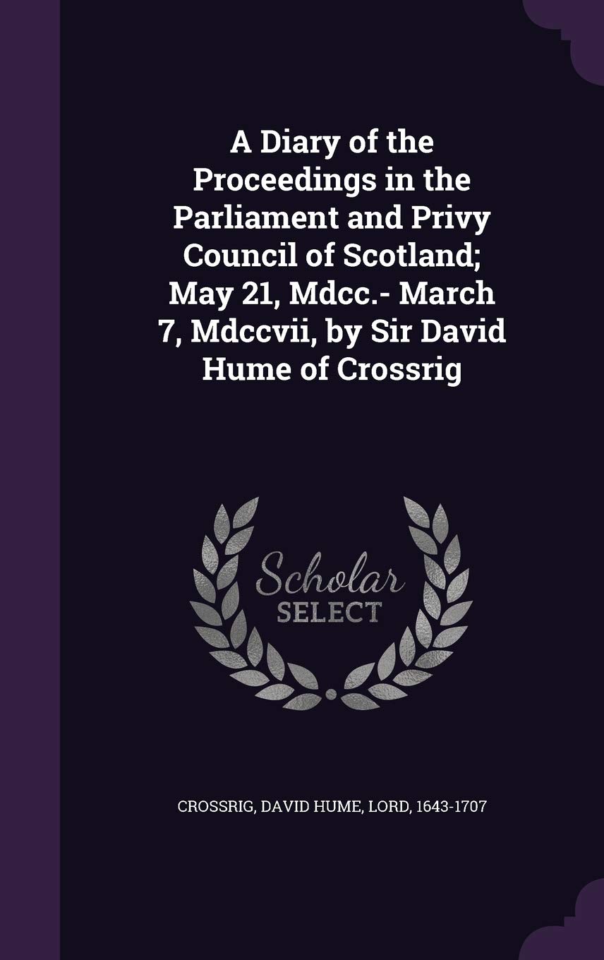 A Diary of the Proceedings in the Parliament and Privy Council of Scotland; May 21, Mdcc.- March 7, Mdccvii, by Sir David Hume of Crossrig Politics & History