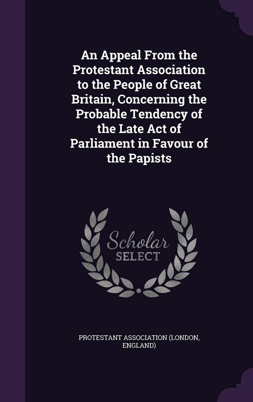 An Appeal From the Protestant Association to the People of Great Britain, Concerning the Probable Tendency of the Late Act of Parliament in Favour of the Papists Politics & History