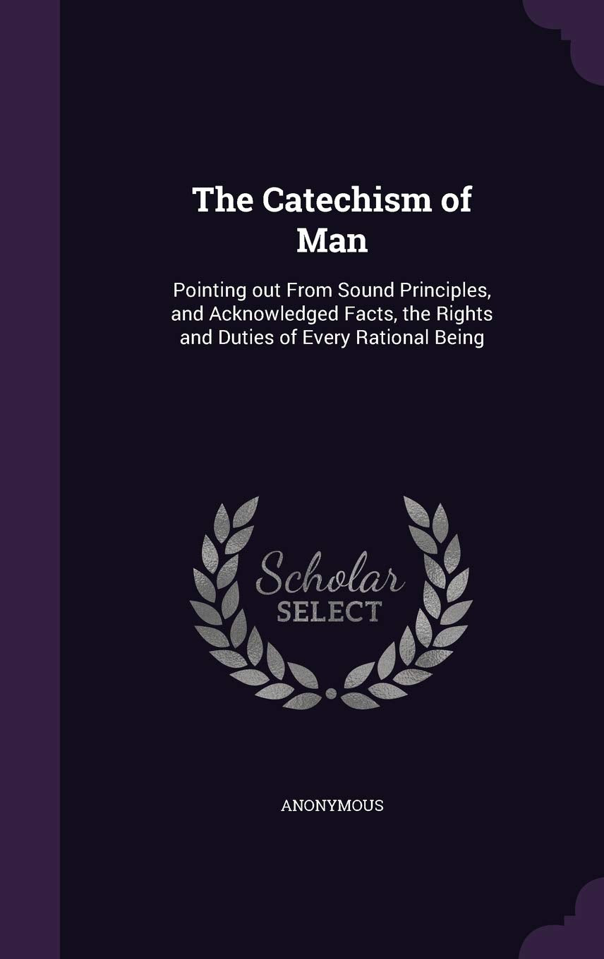 The Catechism of Man: Pointing out From Sound Principles, and Acknowledged Facts, the Rights and Duties of Every Rational Being Politics & History