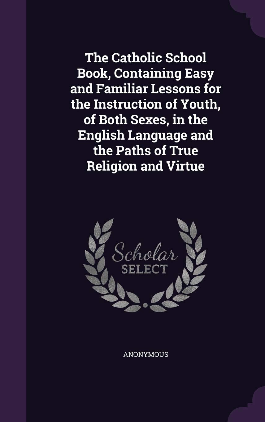 The Catholic School Book, Containing Easy and Familiar Lessons for the Instruction of Youth, of Both Sexes, in the English Language and the Paths of True Religion and Virtue Politics & History