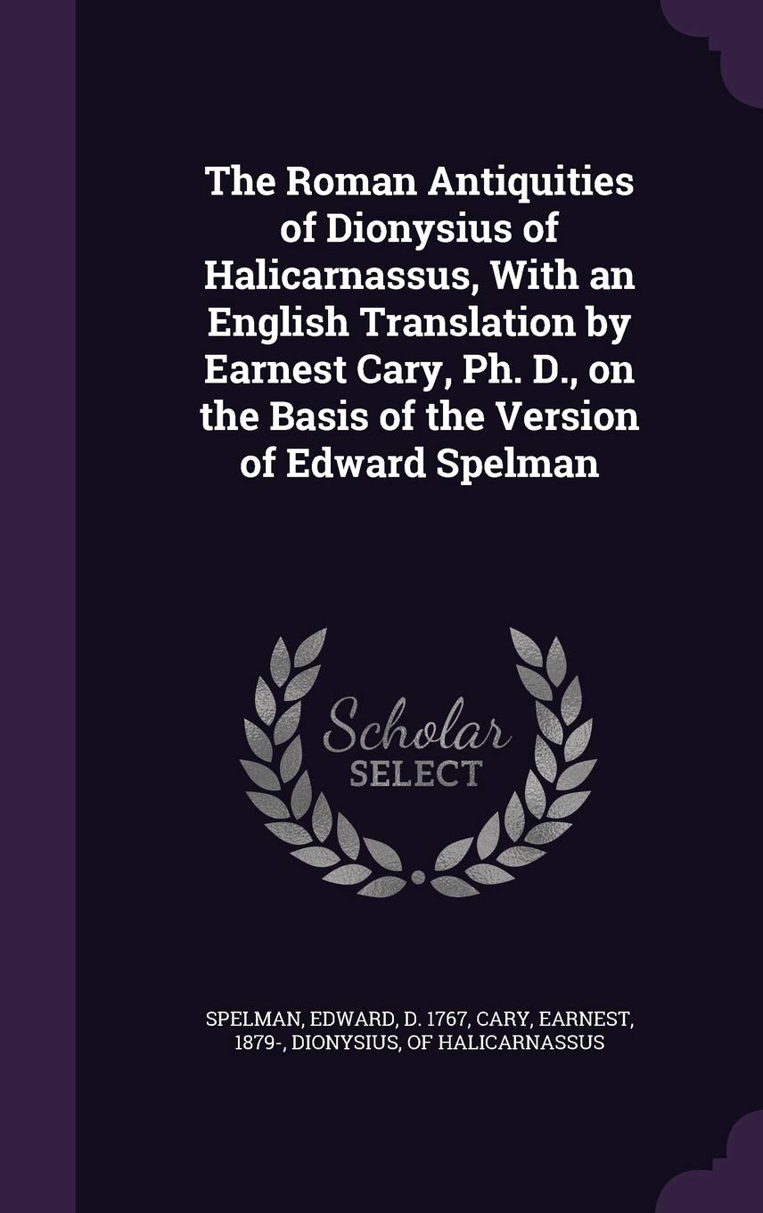 The Roman Antiquities of Dionysius of Halicarnassus, With an English Translation by Earnest Cary, Ph. D., on the Basis of the Version of Edward Spelman Politics & History