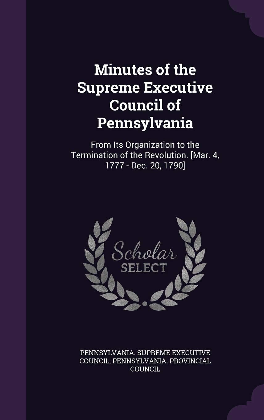 Minutes of the Supreme Executive Council of Pennsylvania: From Its Organization to the Termination of the Revolution. Politics & History