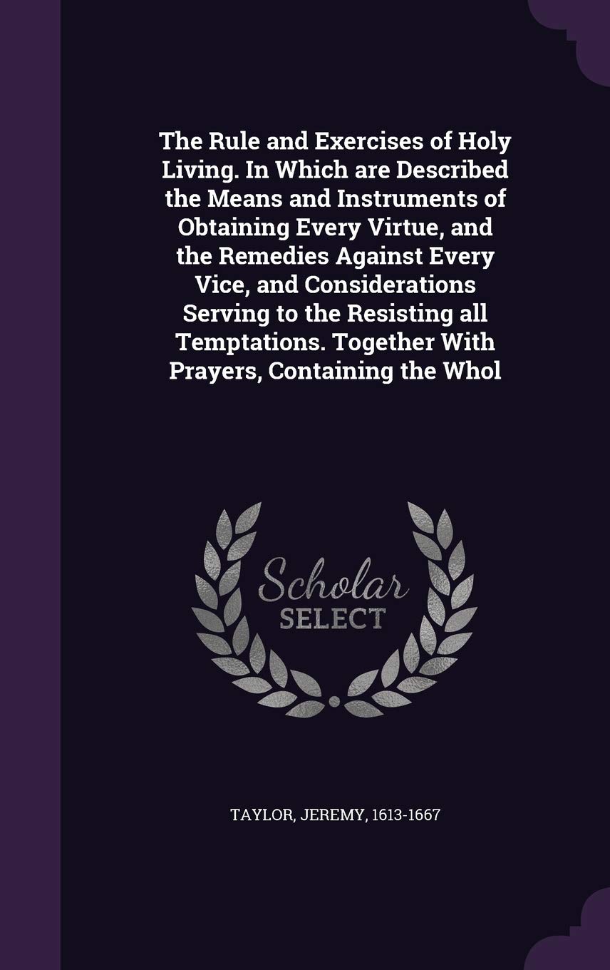 The Rule and Exercises of Holy Living. In Which are Described the Means and Instruments of Obtaining Every Virtue, and the Remedies Against Every ... Together With Prayers, Containing the Whol Politics & History