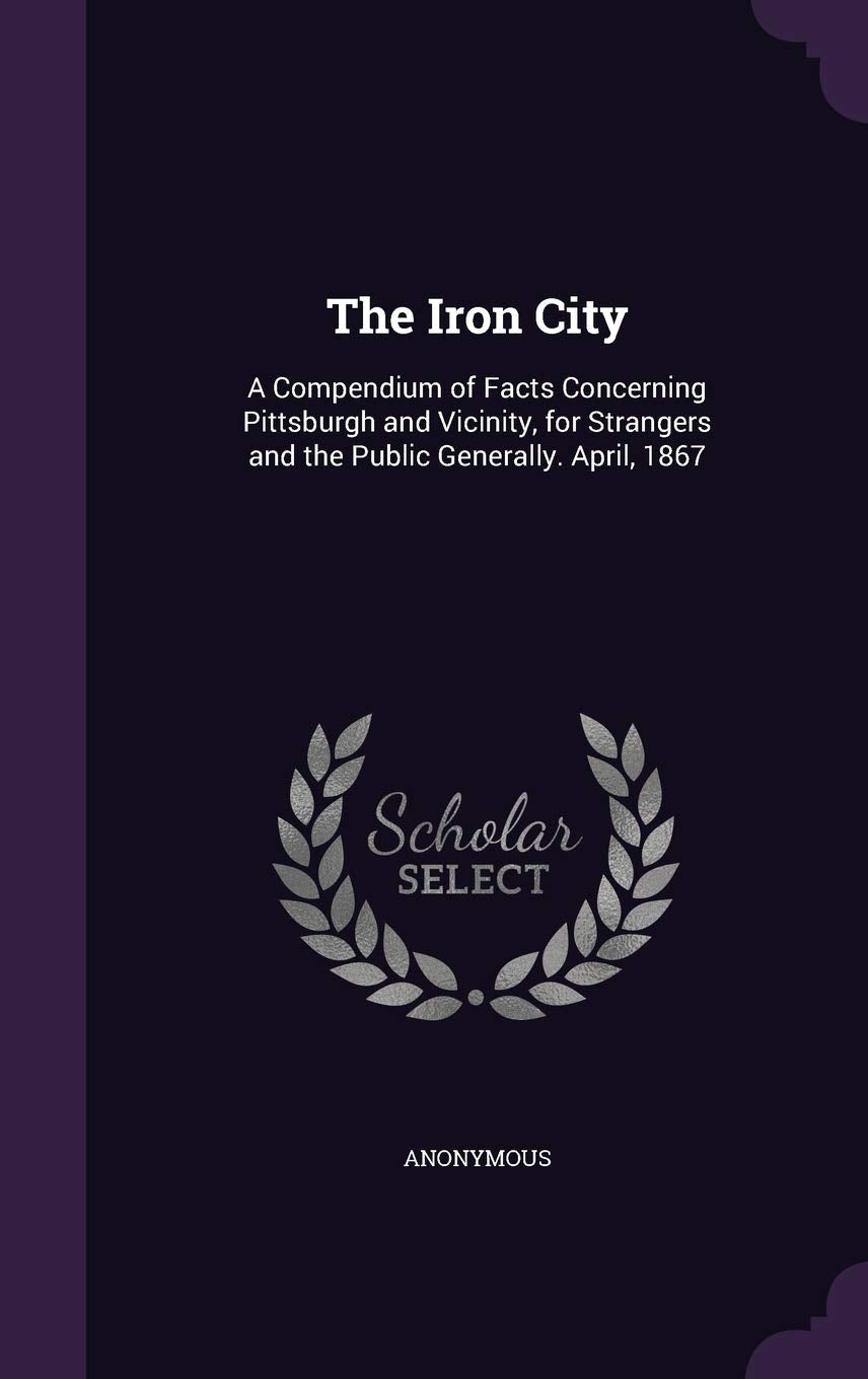 The Iron City: A Compendium of Facts Concerning Pittsburgh and Vicinity, for Strangers and the Public Generally. April, 1867 Politics & History