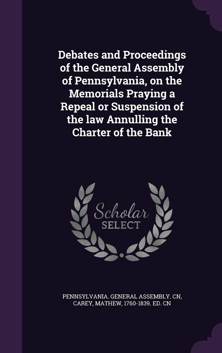 Debates and Proceedings of the General Assembly of Pennsylvania, on the Memorials Praying a Repeal or Suspension of the law Annulling the Charter of the Bank Politics & History