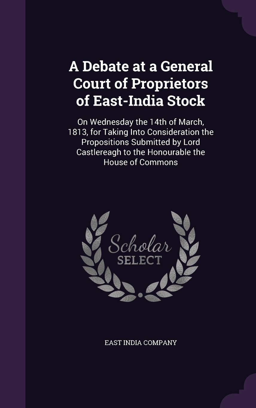 A Debate at a General Court of Proprietors of East-India Stock: On Wednesday the 14th of March, 1813, for Taking Into Consideration the Propositions ... to the Honourable the House of Commons Politics & History