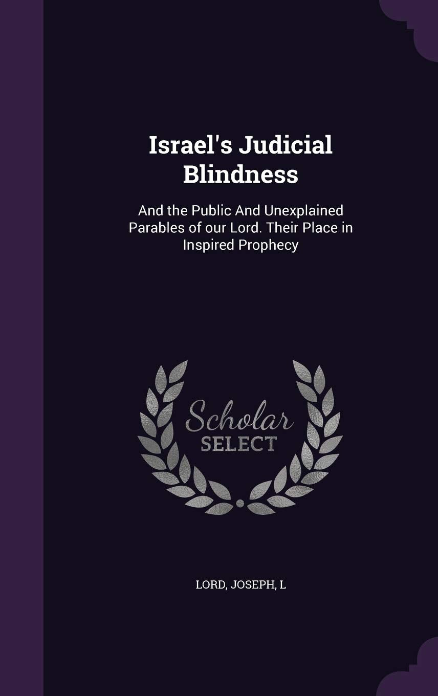 Israel's Judicial Blindness: And the Public And Unexplained Parables of our Lord. Their Place in Inspired Prophecy Politics & History