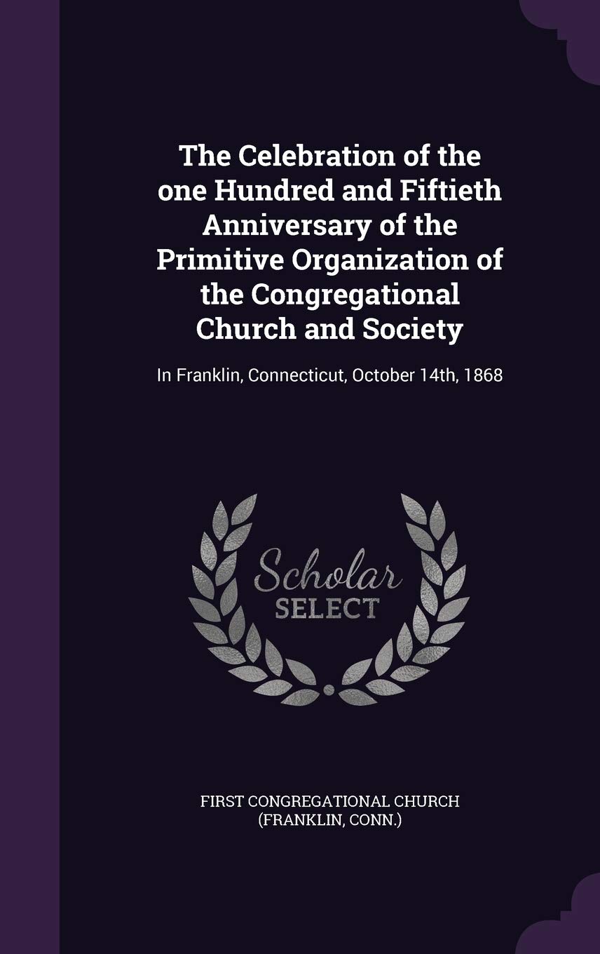 The Celebration of the One Hundred and Fiftieth Anniversary of the Primitive Organization of the Congregational Church and Society: In Franklin, Connecticut, October 14th, 1868 Politics & History