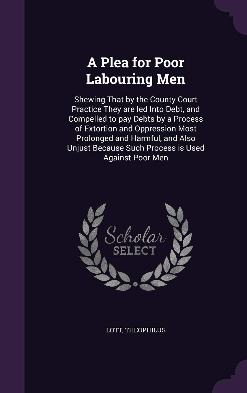 A Plea for Poor Labouring Men: Shewing That by the County Court Practice They are led Into Debt, and Compelled to pay Debts by a Process of Extortion ... Because Such Process is Used Against Poor Men Politics & History