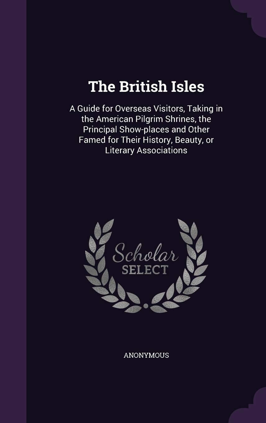 The British Isles: A Guide for Overseas Visitors, Taking in the American Pilgrim Shrines, the Principal Show-places and Other Famed for Their History, Beauty, or Literary Associations Politics & History