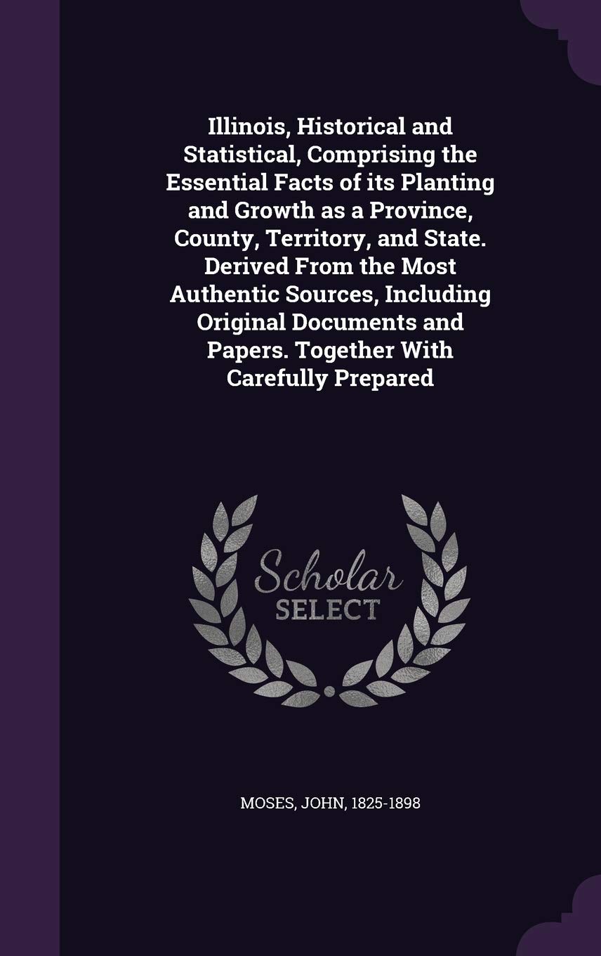Illinois, Historical and Statistical, Comprising the Essential Facts of Its Planting and Growth as a Province, County, Territory, and State. Derived ... and Papers. Together with Carefully Prepared Politics & History