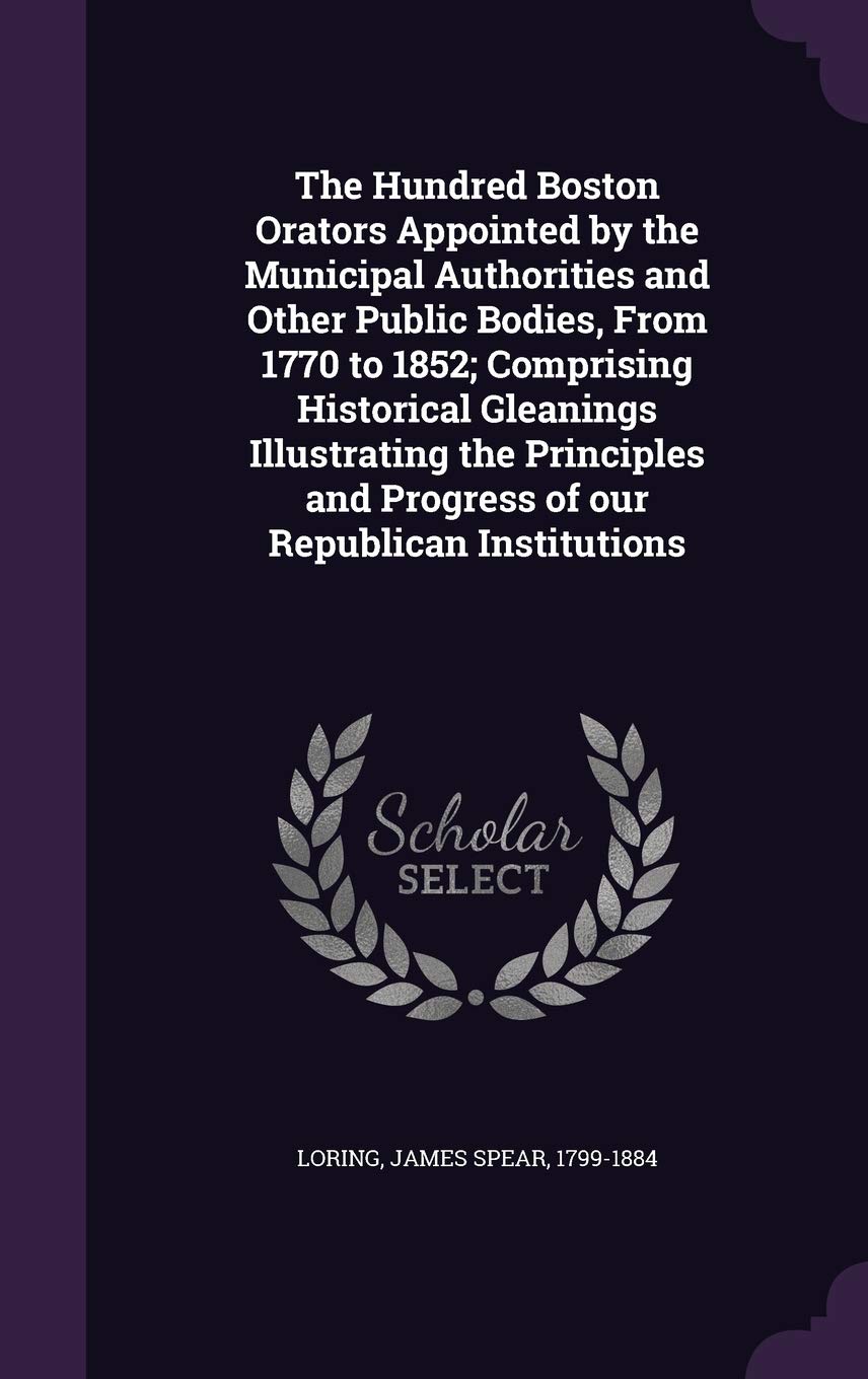 The Hundred Boston Orators Appointed by the Municipal Authorities and Other Public Bodies, from 1770 to 1852; Comprising Historical Gleanings ... and Progress of Our Republican Institutions Memories