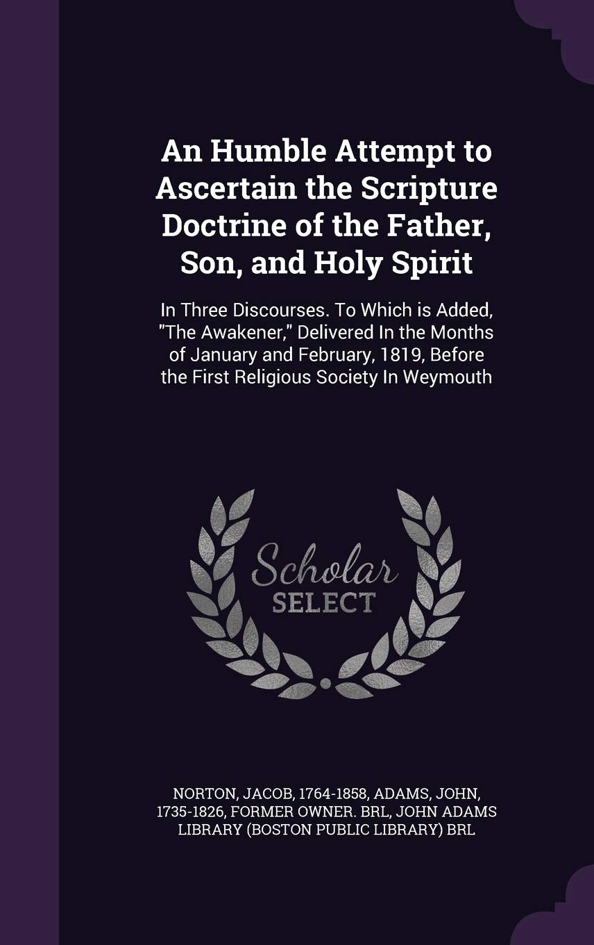 An Humble Attempt to Ascertain the Scripture Doctrine of the Father, Son, and Holy Spirit: In Three Discourses. To Which is Added, "The Awakener," ... the First Religious Society In Weymouth Politics & History