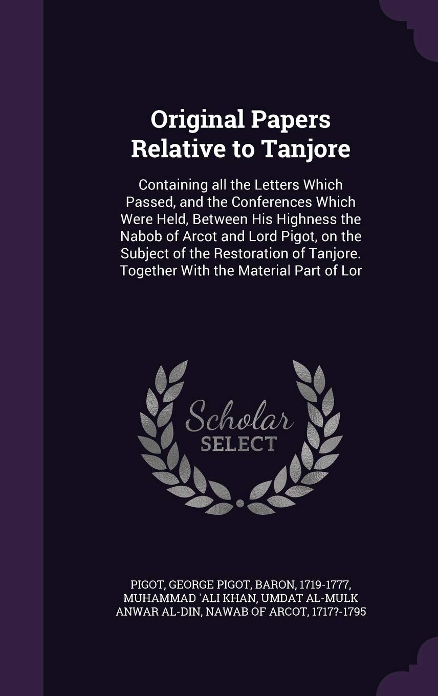 Original Papers Relative to Tanjore: Containing all the Letters Which Passed, and the Conferences Which Were Held, Between His Highness the Nabob of ... Together With the Material Part of Lor Politics & History