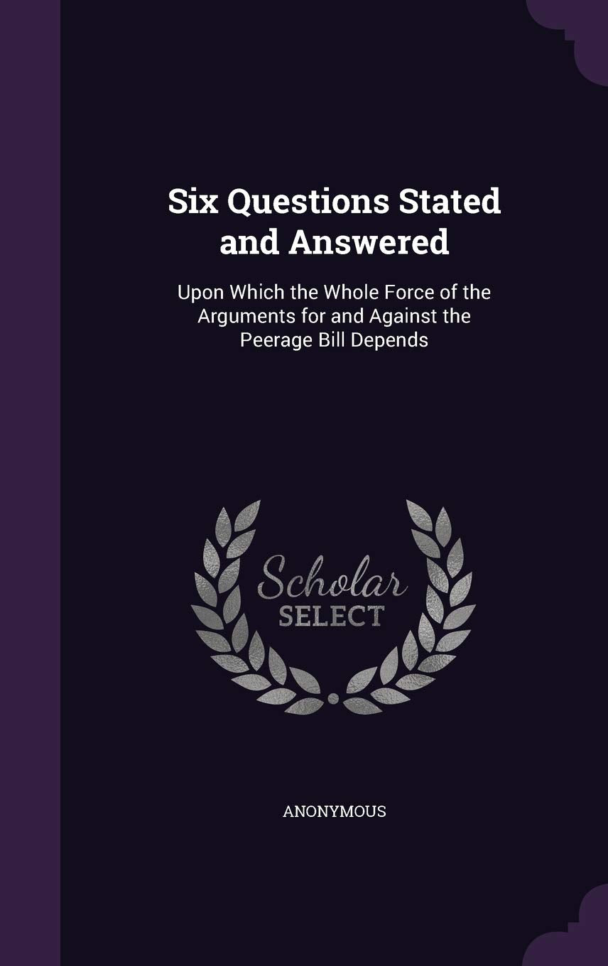 Six Questions Stated and Answered: Upon Which the Whole Force of the Arguments for and Against the Peerage Bill Depends Social Sciences