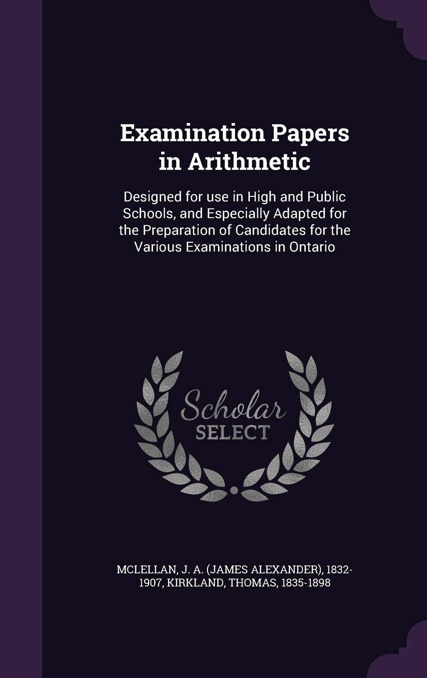 Examination Papers in Arithmetic: Designed for Use in High and Public Schools, and Especially Adapted for the Preparation of Candidates for the Various Examinations in Ontario Politics & History