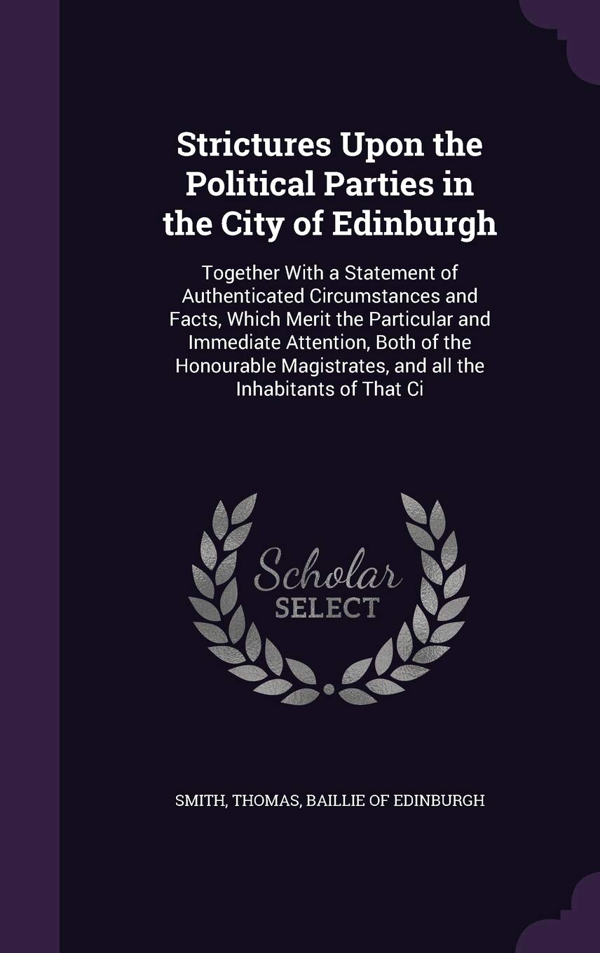 Strictures Upon the Political Parties in the City of Edinburgh: Together With a Statement of Authenticated Circumstances and Facts, Which Merit the ... and all the Inhabitants of That Ci Politics & History