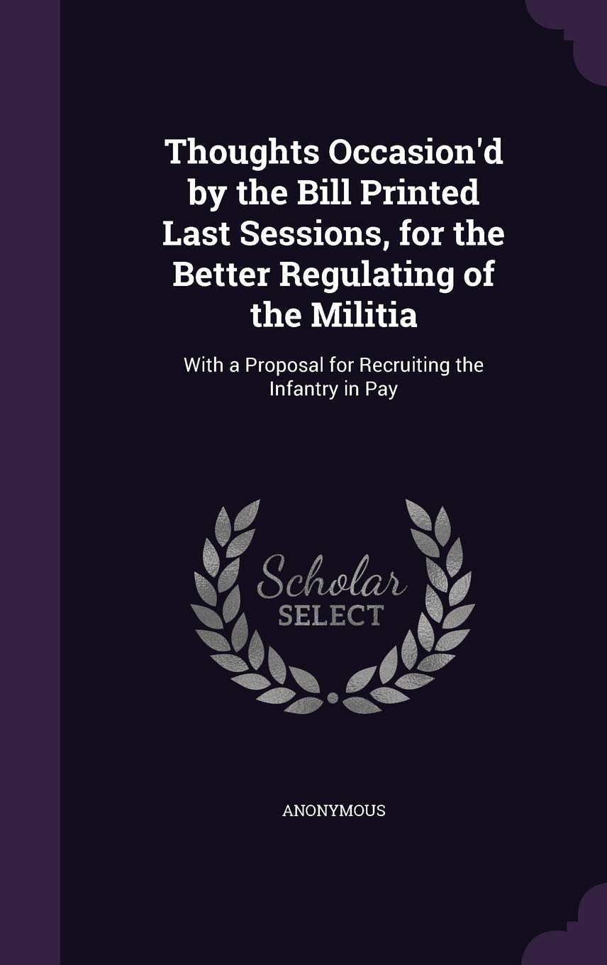 Thoughts Occasion'd by the Bill Printed Last Sessions, for the Better Regulating of the Militia: With a Proposal for Recruiting the Infantry in Pay Politics & History