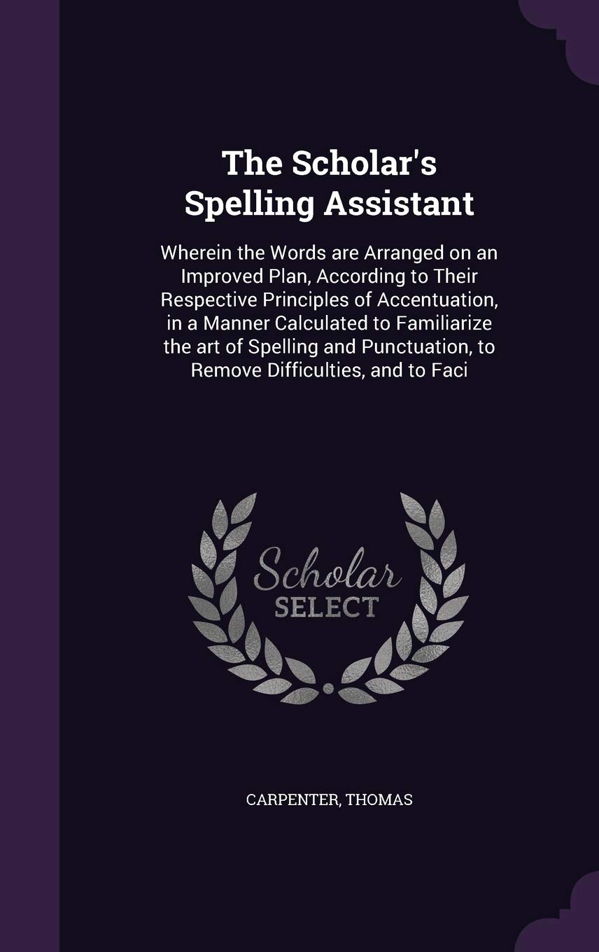 The Scholar's Spelling Assistant: Wherein the Words Are Arranged on an Improved Plan, According to Their Respective Principles of Accentuation, in a ... to Remove Difficulties, and to Faci Politics & History