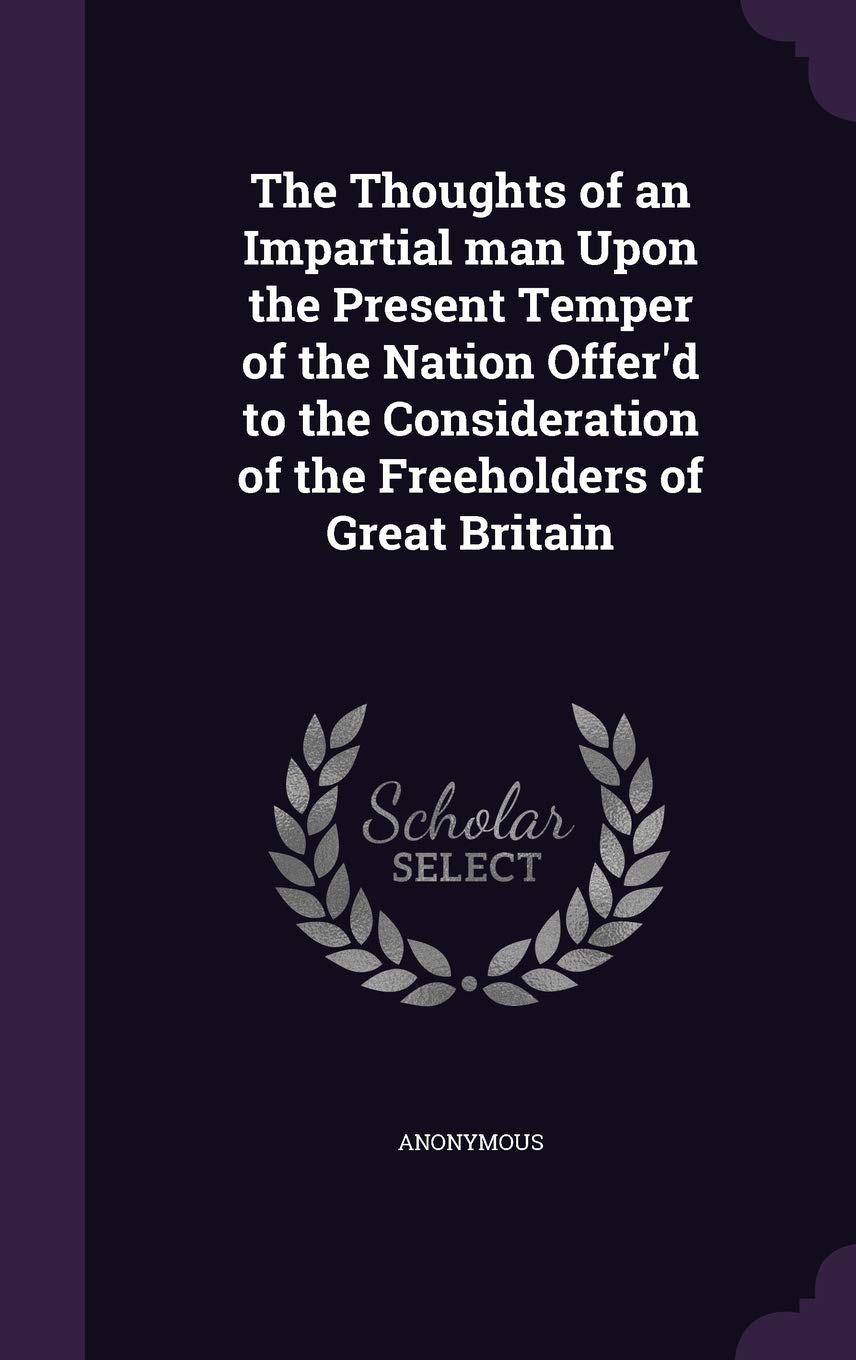 The Thoughts of an Impartial man Upon the Present Temper of the Nation Offer'd to the Consideration of the Freeholders of Great Britain Politics & History