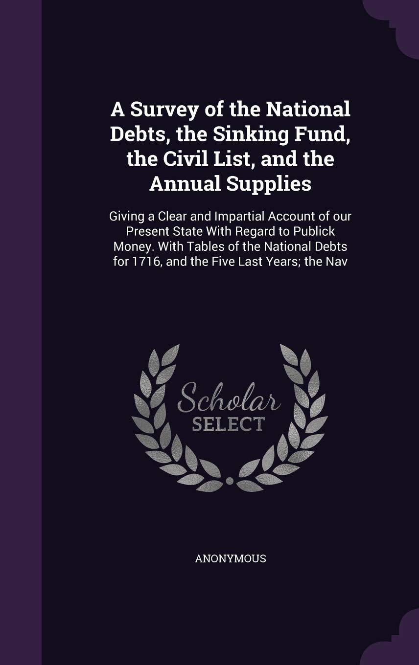 A Survey of the National Debts, the Sinking Fund, the Civil List, and the Annual Supplies: Giving a Clear and Impartial Account of our Present State ... for 1716, and the Five Last Years; the Nav Politics & History