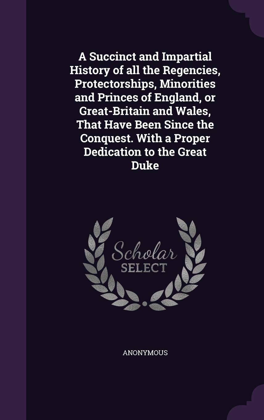 A Succinct and Impartial History of all the Regencies, Protectorships, Minorities and Princes of England, or Great-Britain and Wales, That Have Been ... With a Proper Dedication to the Great Duke Politics & History