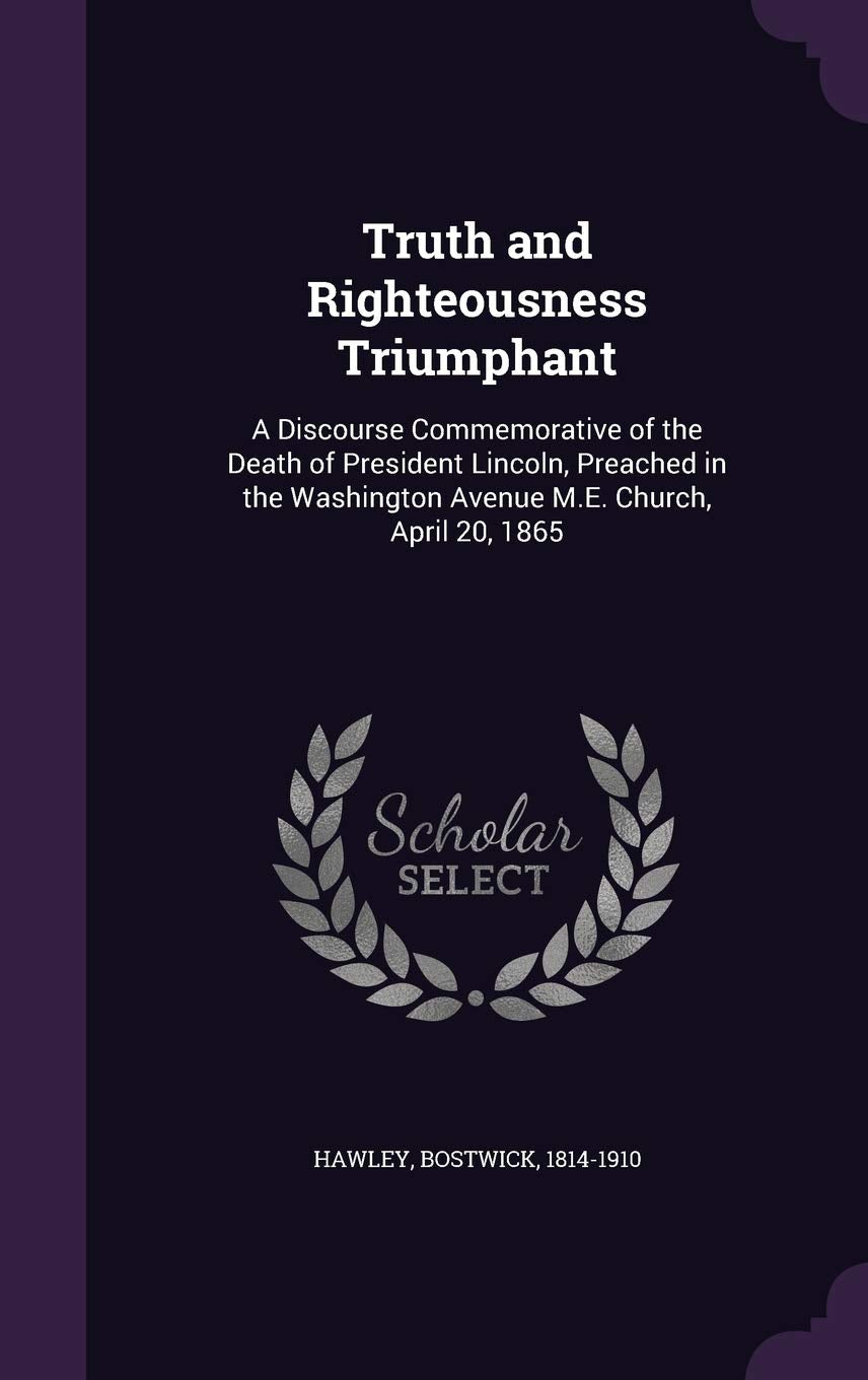 Truth and Righteousness Triumphant: A Discourse Commemorative of the Death of President Lincoln, Preached in the Washington Avenue M.E. Church, April 20, 1865 Politics & History