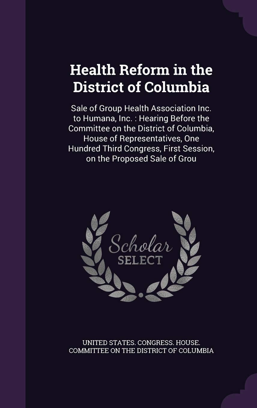 Health Reform in the District of Columbia: Sale of Group Health Association Inc. to Humana, Inc.: Hearing Before the Committee on the District of ... First Session, on the Proposed Sale of Grou Politics & History