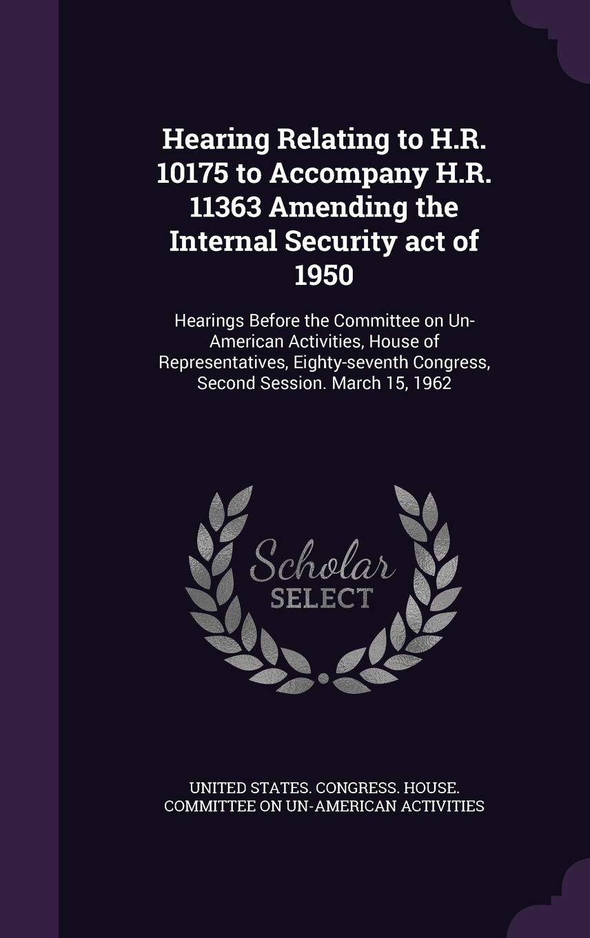 Hearing Relating to H.R. 10175 to Accompany H.R. 11363 Amending the Internal Security act of 1950: Hearings Before the Committee on Un-American ... Congress, Second Session. March 15, 1962 Politics & History