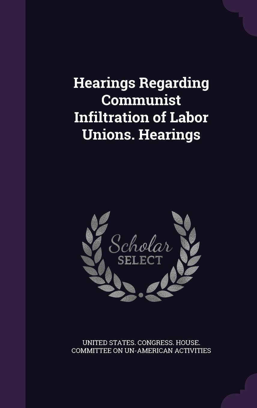 Hearings Regarding Communist Infiltration of Labor Unions. Hearings Politics & History