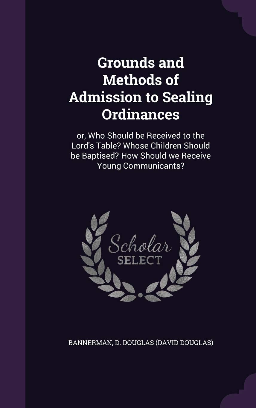 Grounds and Methods of Admission to Sealing Ordinances: or, Who Should be Received to the Lord's Table? Whose Children Should be Baptised? How Should we Receive Young Communicants? Politics & History