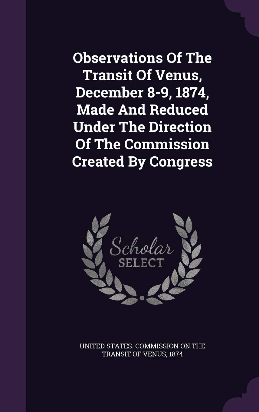 Observations Of The Transit Of Venus, December 8-9, 1874, Made And Reduced Under The Direction Of The Commission Created By Congress Politics & History