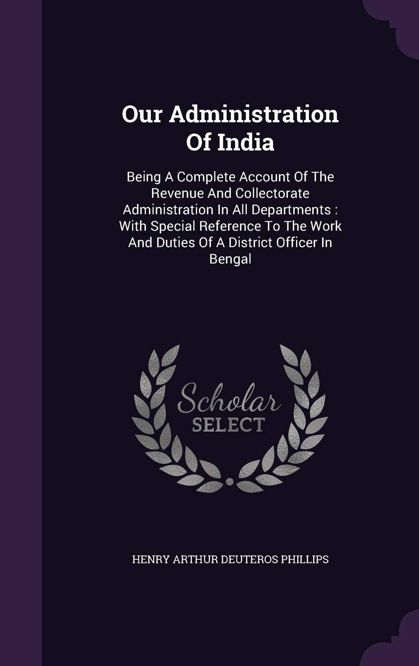 Our Administration Of India: Being A Complete Account Of The Revenue And Collectorate Administration In All Departments: With Special Reference To The Work And Duties Of A District Officer In Bengal Politics & History