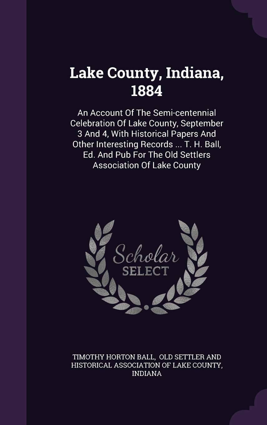Lake County, Indiana, 1884: An Account Of The Semi-centennial Celebration Of Lake County, September 3 And 4, With Historical Papers And Other ... The Old Settlers Association Of Lake County Politics & History