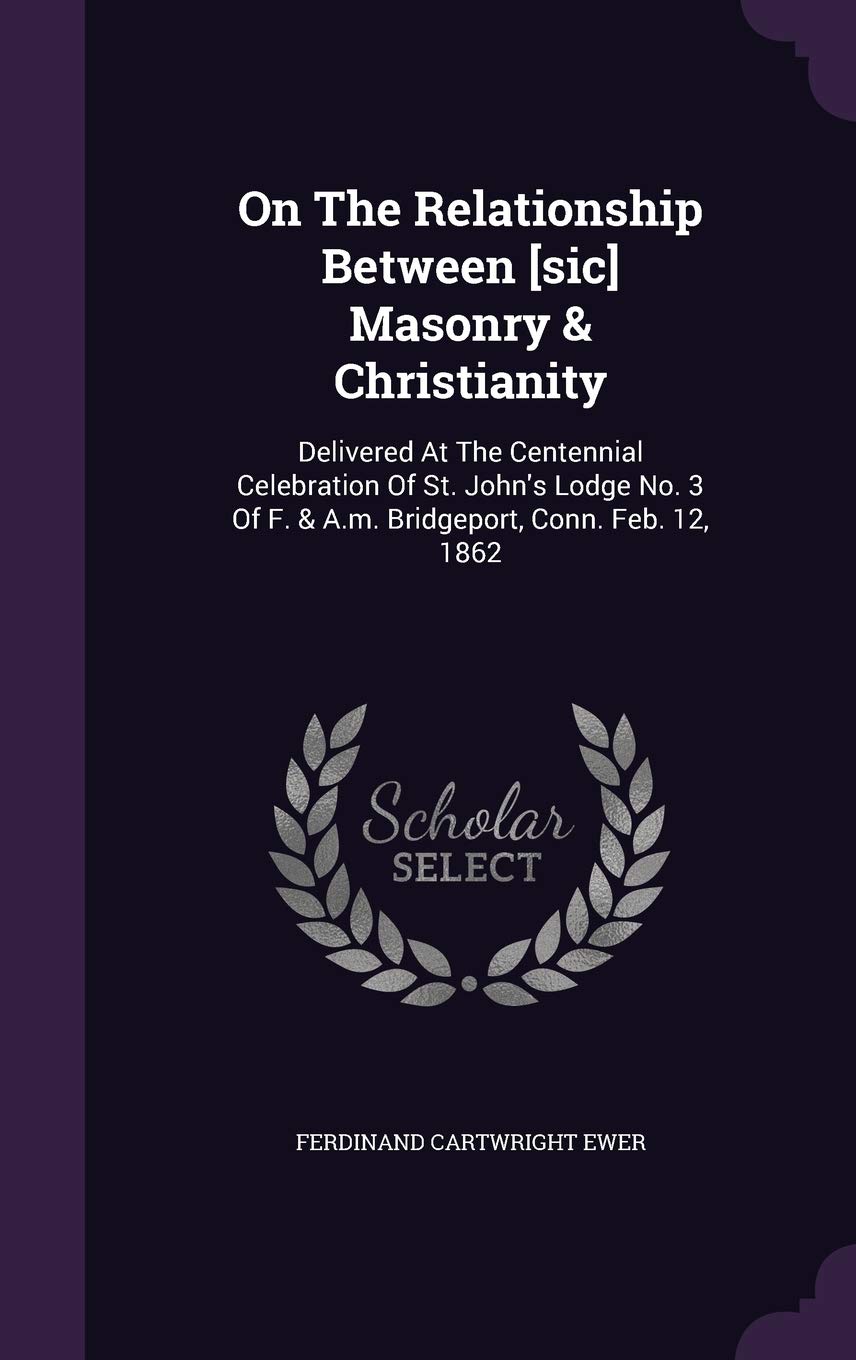 On The Relationship Between Masonry & Christianity: Delivered At The Centennial Celebration Of St. John's Lodge No. 3 Of F. & A.m. Bridgeport, Conn. Feb. 12, 1862 Politics & History