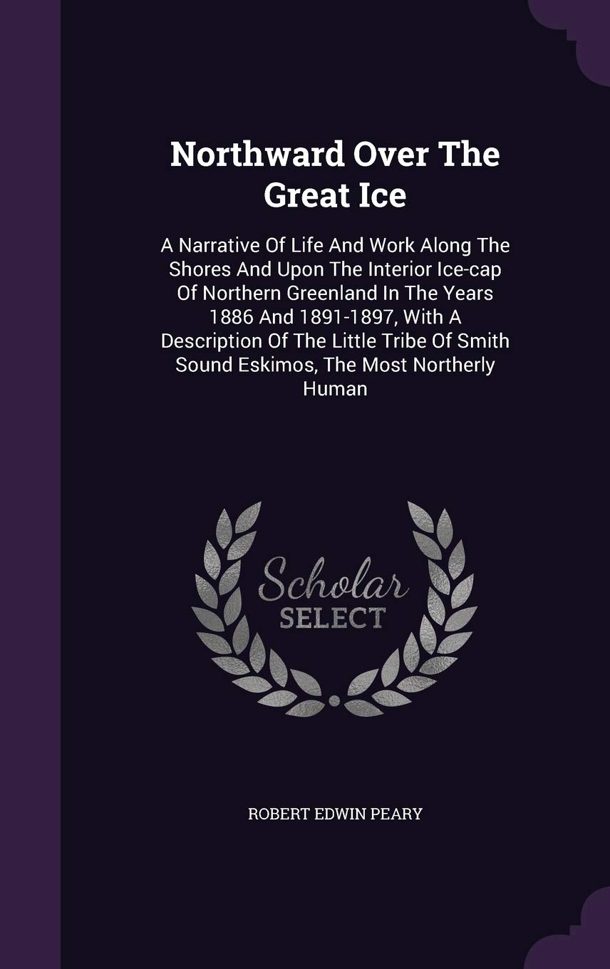 Northward Over the Great Ice: A Narrative of Life and Work Along the Shores and Upon the Interior Ice-Cap of Northern Greenland in the Years 1886 and ... Smith Sound Eskimos, the Most Northerly Human Politics & History