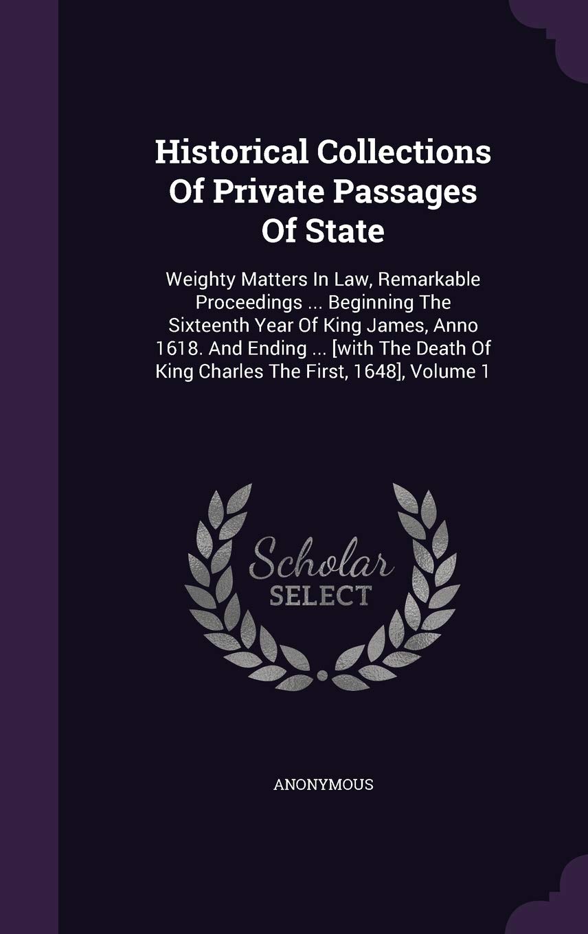 Historical Collections of Private Passages of State: Weighty Matters in Law, Remarkable Proceedings ... Beginning the Sixteenth Year of King James, ... of King Charles the First, 1648], Volume 1 Politics & History