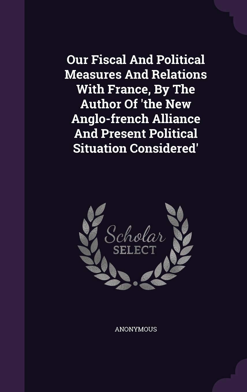 Our Fiscal And Political Measures And Relations With France, By The Author Of 'the New Anglo-french Alliance And Present Political Situation Considered' Politics & History